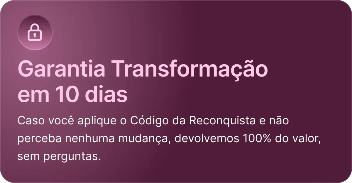 Garantia de 30 dias: caso você aplique o Código da Reconquista e não perceba nenhuma mudança, devolvemos 100% do valor, sem perguntas.